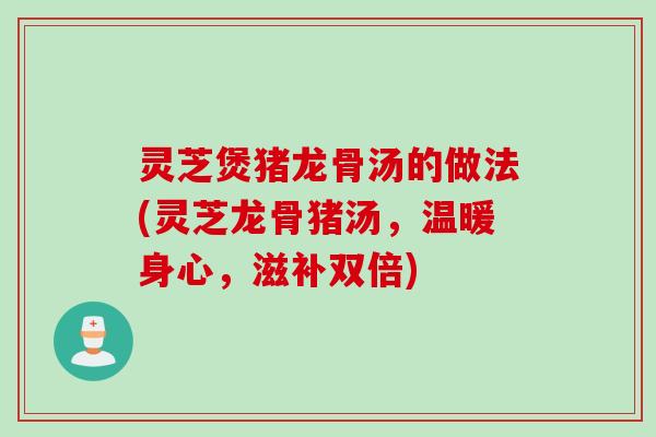 灵芝煲猪龙骨汤的做法(灵芝龙骨猪汤,温暖身心,滋补双倍) 灵芝煲猪龙骨汤的做法(灵芝龙骨猪汤,温暖身心,滋补双倍)