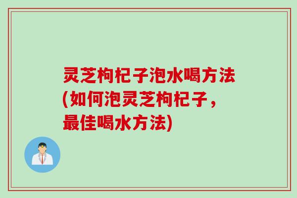 灵芝枸杞子泡水喝方法(如何泡灵芝枸杞子，最佳喝水方法)