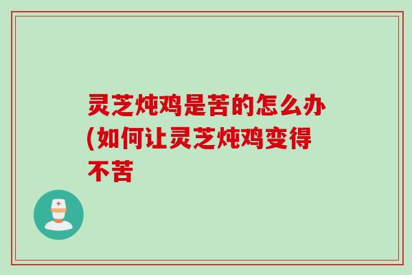 灵芝炖鸡是苦的怎么办(如何让灵芝炖鸡变得不苦