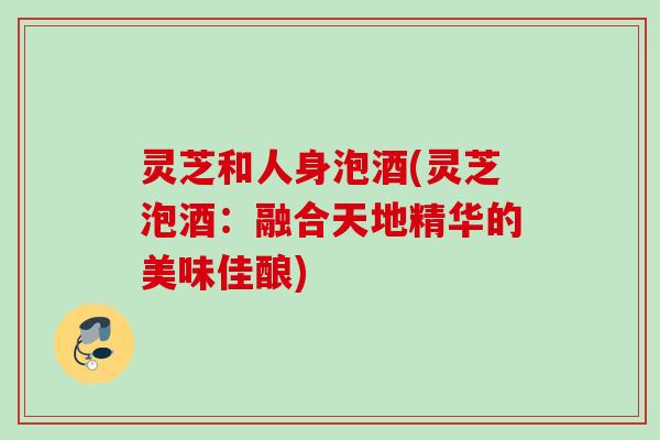 灵芝和人身泡酒(灵芝泡酒:融合天地精华的美味佳酿) 灵芝和人身泡酒(灵芝泡酒:融合天地精华的美味佳酿)