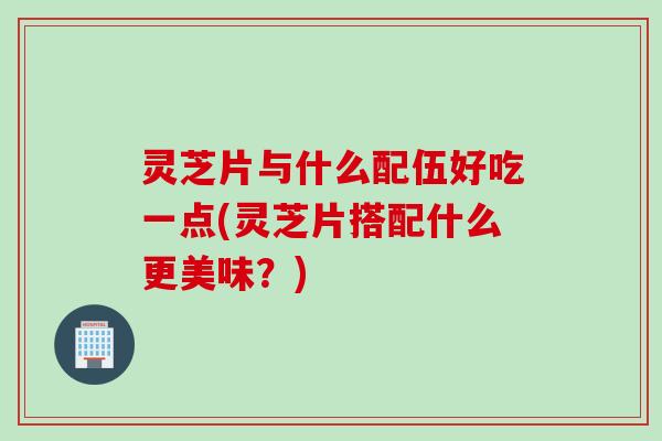 灵芝片与什么配伍好吃一点(灵芝片搭配什么更美味?) 灵芝片与什么配伍好吃一点(灵芝片搭配什么更美味?)