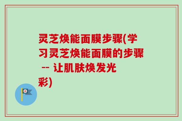 灵芝焕能面膜步骤(学习灵芝焕能面膜的步骤 -- 让肌肤焕发光彩)