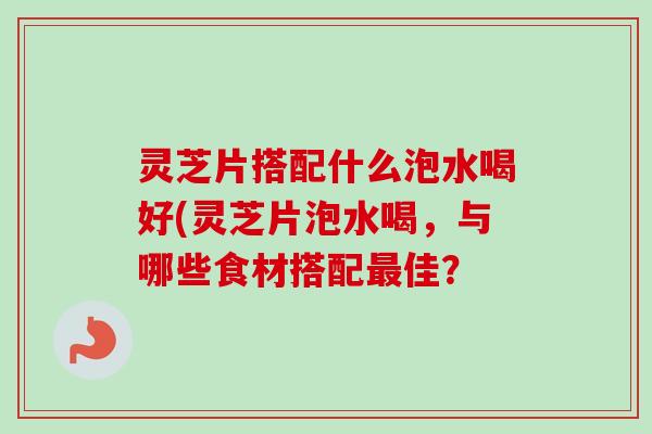灵芝片搭配什么泡水喝好(灵芝片泡水喝，与哪些食材搭配最佳？