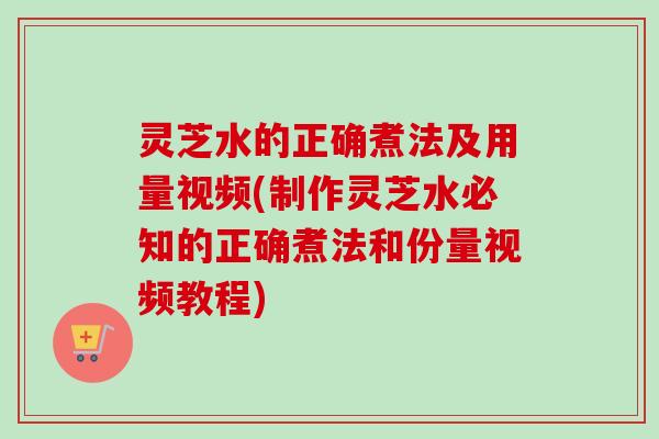 灵芝水的正确煮法及用量视频(制作灵芝水必知的正确煮法和份量视频教程)