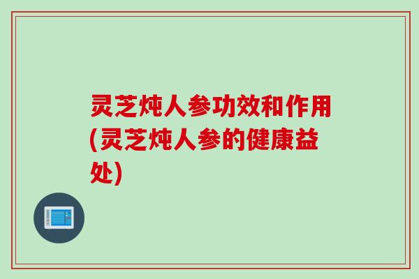 灵芝炖人参功效和作用(灵芝炖人参的健康益处)