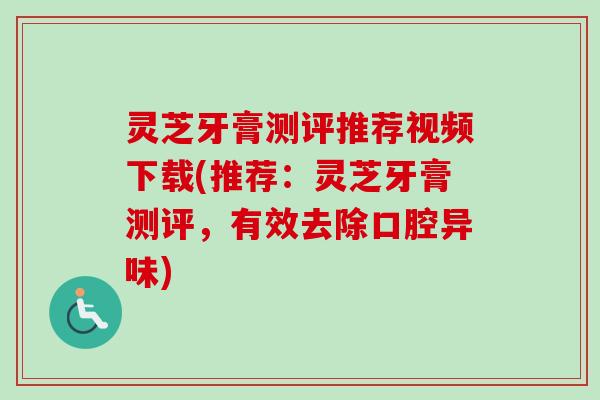 灵芝牙膏测评推荐视频下载(推荐：灵芝牙膏测评，有效去除口腔异味)
