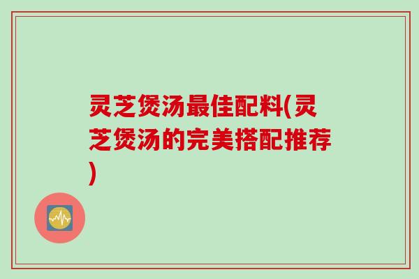 灵芝煲汤最佳配料(灵芝煲汤的完美搭配推荐)