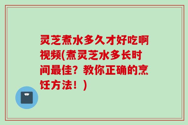 灵芝煮水多久才好吃啊视频(煮灵芝水多长时间最佳？教你正确的烹饪方法！)