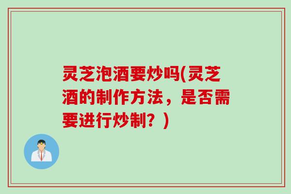 灵芝泡酒要炒吗(灵芝酒的制作方法，是否需要进行炒制？)