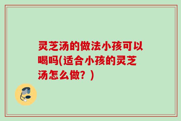 灵芝汤的做法小孩可以喝吗(适合小孩的灵芝汤怎么做？)