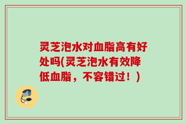灵芝泡水对血脂高有好处吗(灵芝泡水有效降低血脂，不容错过！)