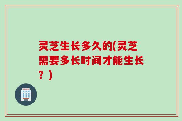 灵芝生长多久的(灵芝需要多长时间才能生长？)