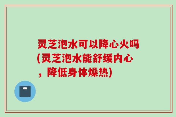 灵芝泡水可以降心火吗(灵芝泡水能舒缓内心，降低身体燥热)