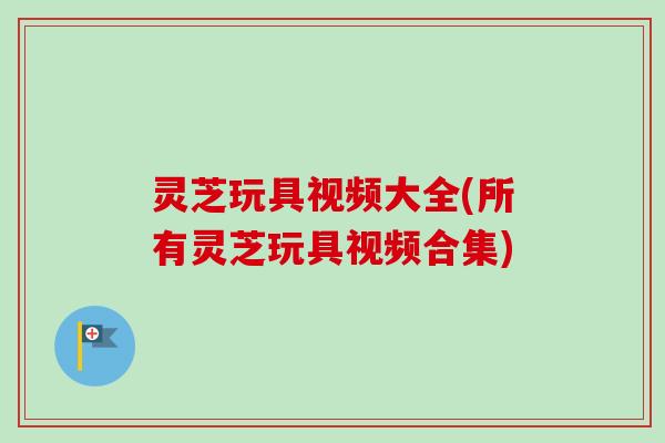 灵芝玩具视频大全(所有灵芝玩具视频合集)