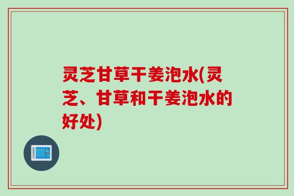 灵芝甘草干姜泡水(灵芝、甘草和干姜泡水的好处)