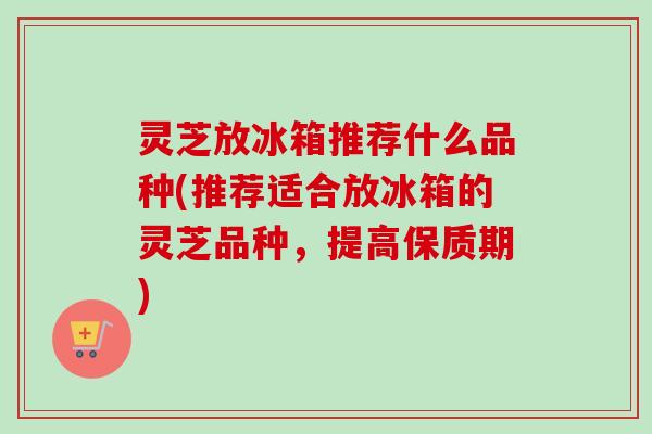 灵芝放冰箱推荐什么品种(推荐适合放冰箱的灵芝品种，提高保质期)