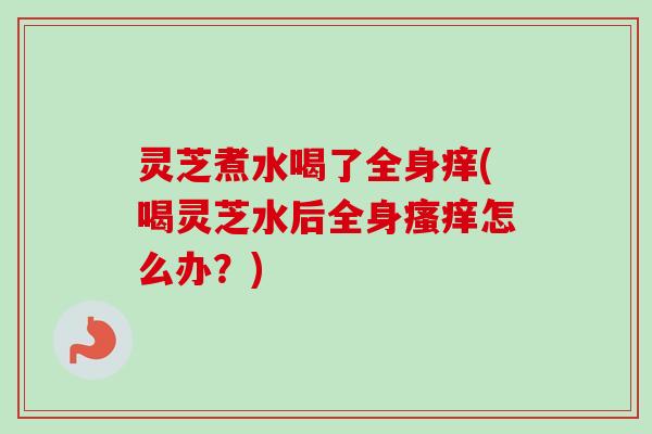 灵芝煮水喝了全身痒(喝灵芝水后全身瘙痒怎么办？)