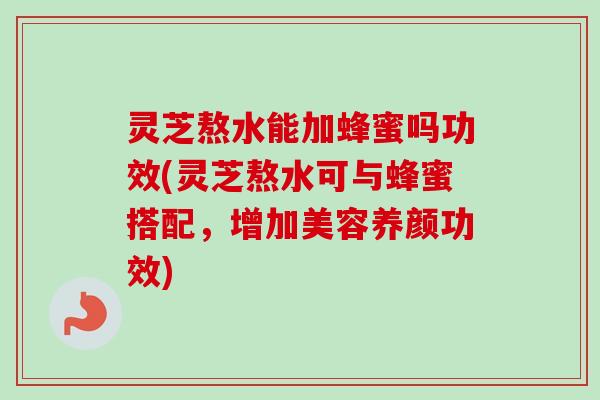 灵芝熬水能加蜂蜜吗功效(灵芝熬水可与蜂蜜搭配，增加美容养颜功效)