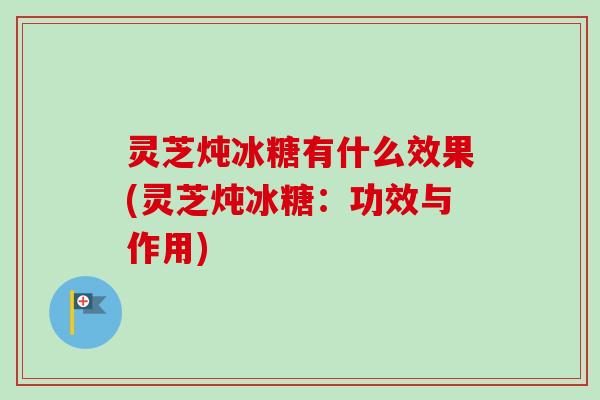 灵芝炖冰糖有什么效果(灵芝炖冰糖：功效与作用)