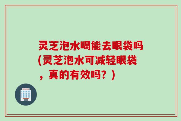 灵芝泡水喝能去眼袋吗(灵芝泡水可减轻眼袋，真的有效吗？)