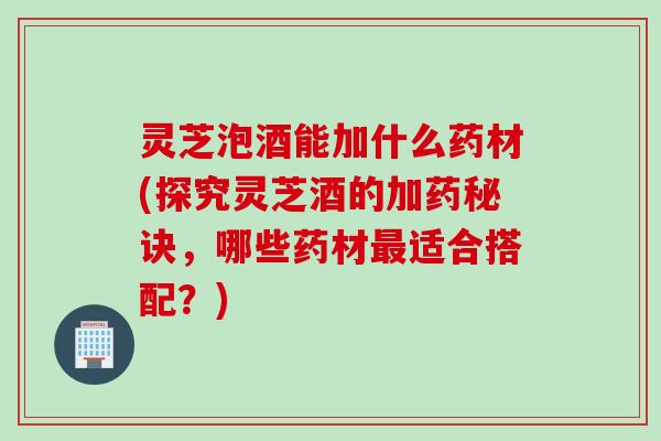 灵芝泡酒能加什么药材(探究灵芝酒的加药秘诀，哪些药材最适合搭配？)