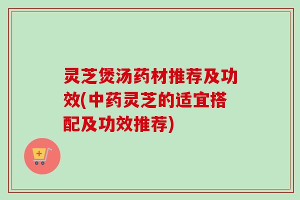 灵芝煲汤药材推荐及功效(中药灵芝的适宜搭配及功效推荐)