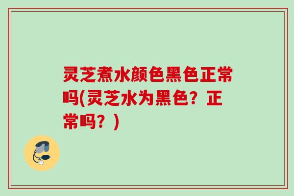 灵芝煮水颜色黑色正常吗(灵芝水为黑色？正常吗？)