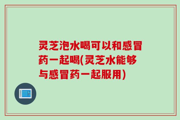 灵芝泡水喝可以和感冒药一起喝(灵芝水能够与感冒药一起服用)