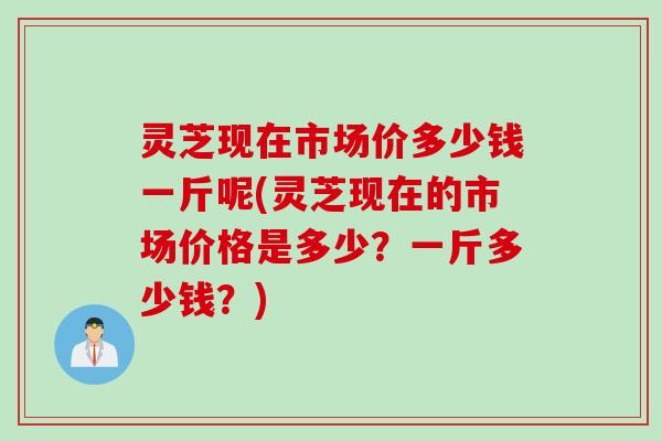 灵芝现在市场价多少钱一斤呢(灵芝现在的市场价格是多少？一斤多少钱？)