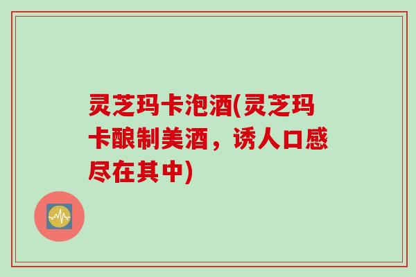灵芝玛卡泡酒(灵芝玛卡酿制美酒，诱人口感尽在其中)