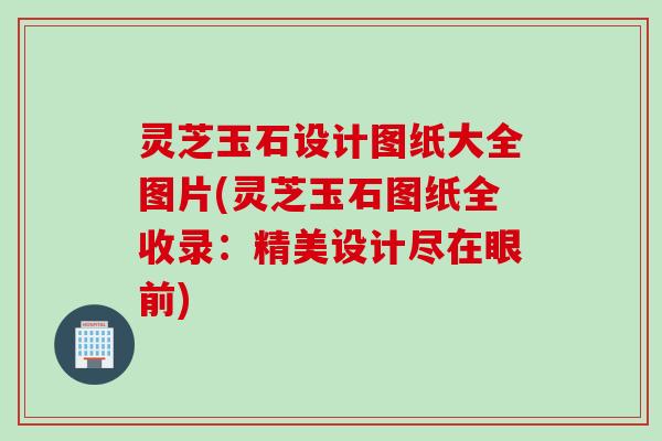灵芝玉石设计图纸大全图片(灵芝玉石图纸全收录：精美设计尽在眼前)