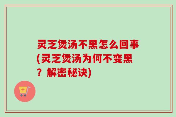 灵芝煲汤不黑怎么回事(灵芝煲汤为何不变黑？解密秘诀)