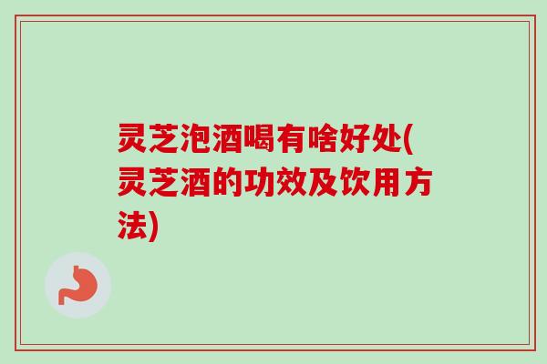 灵芝泡酒喝有啥好处(灵芝酒的功效及饮用方法)