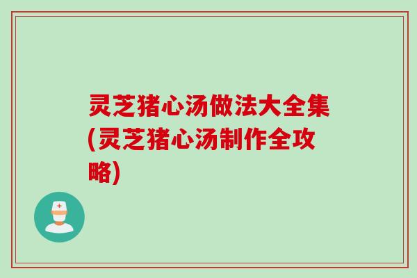 灵芝猪心汤做法大全集(灵芝猪心汤制作全攻略)