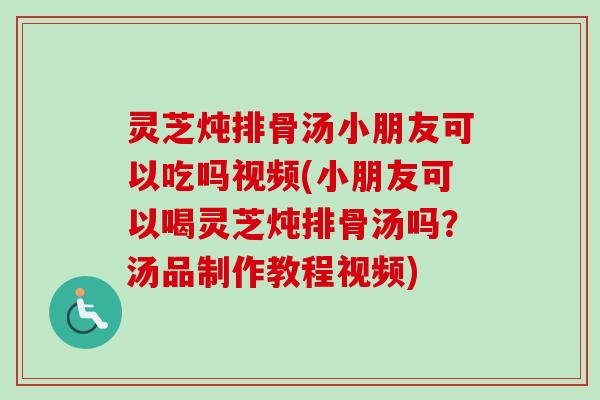 灵芝炖排骨汤小朋友可以吃吗视频(小朋友可以喝灵芝炖排骨汤吗？汤品制作教程视频)