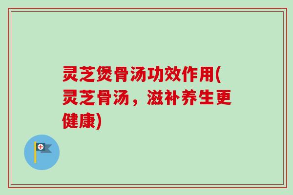 灵芝煲骨汤功效作用(灵芝骨汤，滋补养生更健康)