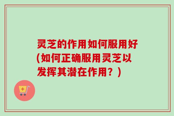 灵芝的作用如何服用好(如何正确服用灵芝以发挥其潜在作用？)