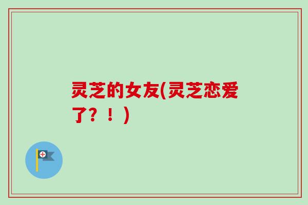 灵芝的女友(灵芝恋爱了？！)