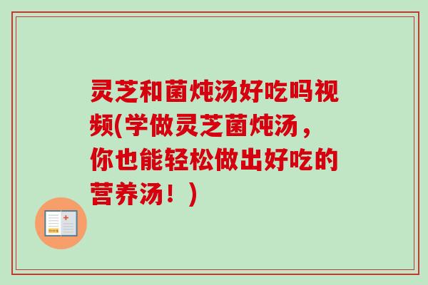 灵芝和菌炖汤好吃吗视频(学做灵芝菌炖汤，你也能轻松做出好吃的营养汤！)