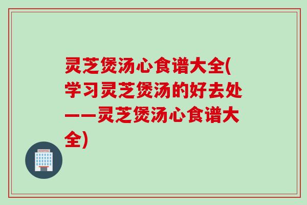 灵芝煲汤心食谱大全(学习灵芝煲汤的好去处——灵芝煲汤心食谱大全)
