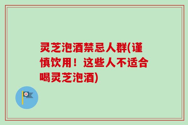 灵芝泡酒禁忌人群(谨慎饮用！这些人不适合喝灵芝泡酒)