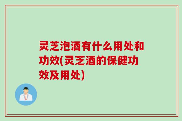 灵芝泡酒有什么用处和功效(灵芝酒的保健功效及用处) 灵芝泡酒有什么用处和功效(灵芝酒的保健功效及用处)