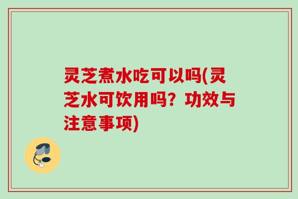 灵芝煮水吃可以吗(灵芝水可饮用吗？功效与注意事项)