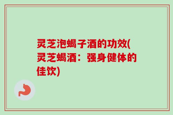灵芝泡蝎子酒的功效(灵芝蝎酒：强身健体的佳饮)