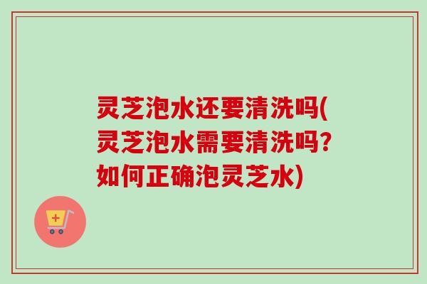 灵芝泡水还要清洗吗(灵芝泡水需要清洗吗？如何正确泡灵芝水)