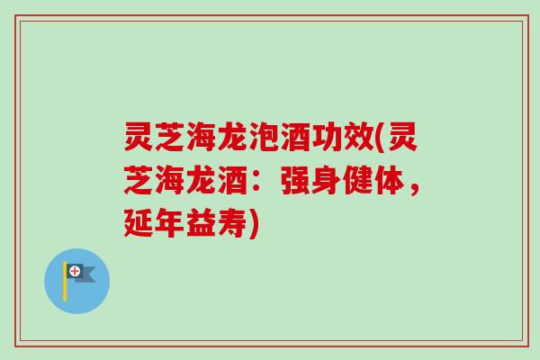 灵芝海龙泡酒功效(灵芝海龙酒：强身健体，延年益寿)