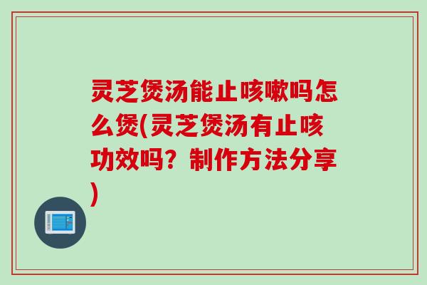 灵芝煲汤能止咳嗽吗怎么煲(灵芝煲汤有止咳功效吗？制作方法分享)