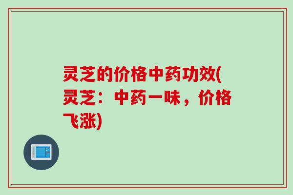 灵芝的价格功效(灵芝:一味,价格飞涨) 灵芝的价格功效(灵芝:一味,价格飞涨)