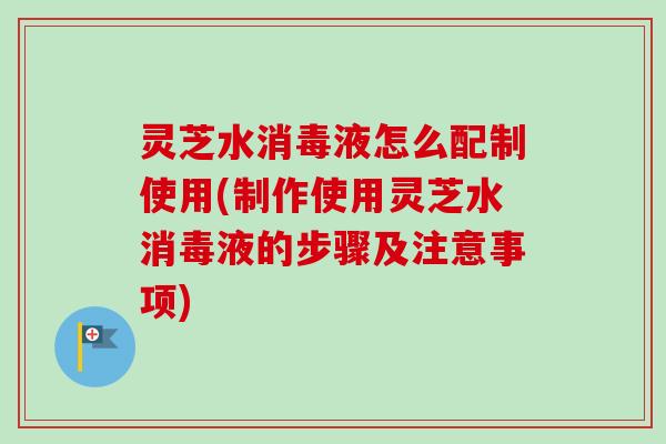 灵芝水消毒液怎么配制使用(制作使用灵芝水消毒液的步骤及注意事项) 灵芝水消毒液怎么配制使用(制作使用灵芝水消毒液的步骤及注意事项)