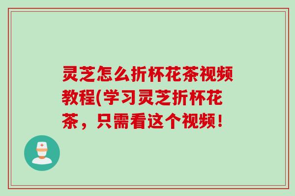 灵芝怎么折杯花茶视频教程(学习灵芝折杯花茶，只需看这个视频！